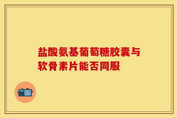 盐酸氨基葡萄糖胶囊与软骨素片能否同服 盐酸氨基葡萄糖胶囊与软骨素片能否同服
