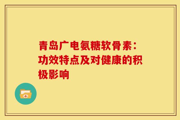 青岛广电氨糖软骨素:功效特点及对健康的积极影响 青岛广电氨糖软骨素:功效特点及对健康的积极影响