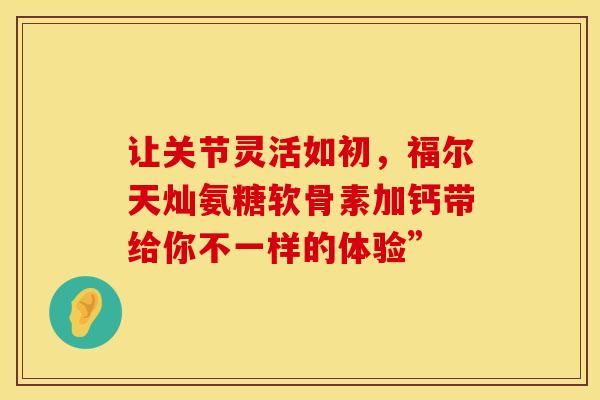 让关节灵活如初,福尔天灿氨糖软骨素加钙带给你不一样的体验” 让关节灵活如初,福尔天灿氨糖软骨素加钙带给你不一样的体验”