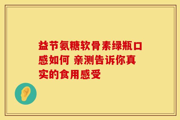益节氨糖软骨素绿瓶口感如何 亲测告诉你真实的食用感受 益节氨糖软骨素绿瓶口感如何 亲测告诉你真实的食用感受