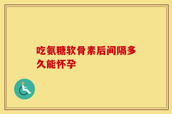 吃氨糖软骨素后间隔多久能怀孕 吃氨糖软骨素后间隔多久能怀孕