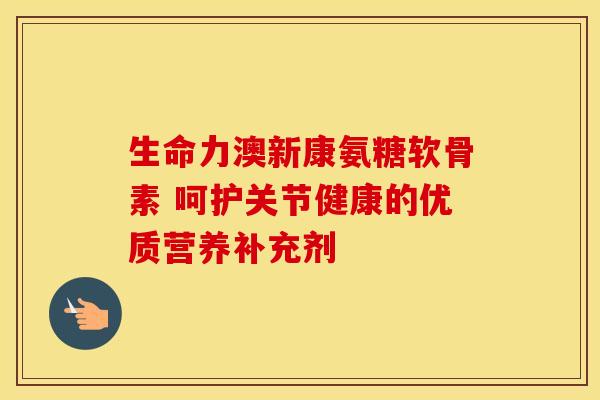 生命力澳新康氨糖软骨素 呵护关节健康的优质营养补充剂 生命力澳新康氨糖软骨素 呵护关节健康的优质营养补充剂