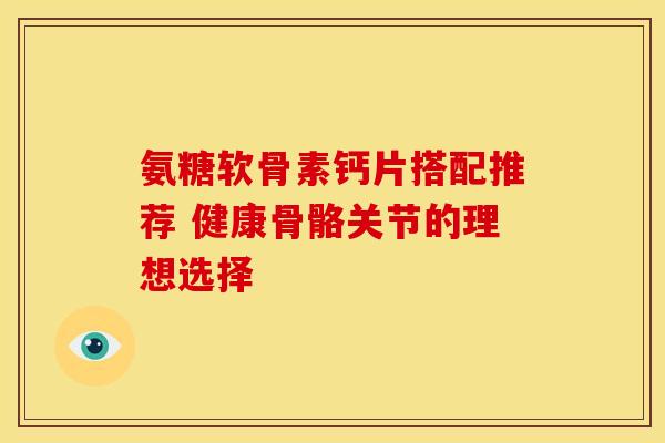 氨糖软骨素钙片搭配推荐 健康骨骼关节的理想选择 氨糖软骨素钙片搭配推荐 健康骨骼关节的理想选择