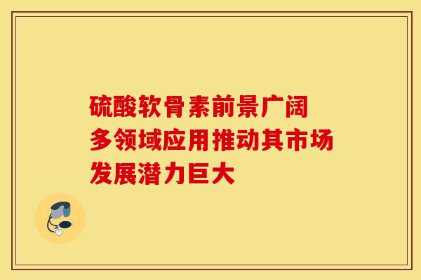 硫酸软骨素前景广阔 多领域应用推动其市场发展潜力巨大 硫酸软骨素前景广阔 多领域应用推动其市场发展潜力巨大