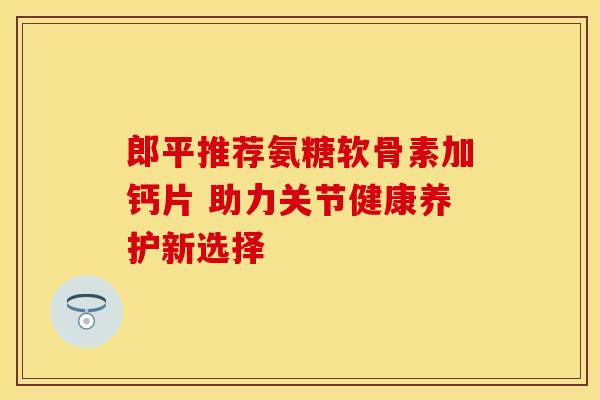 郎平推荐氨糖软骨素加钙片 助力关节健康养护新选择 郎平推荐氨糖软骨素加钙片 助力关节健康养护新选择