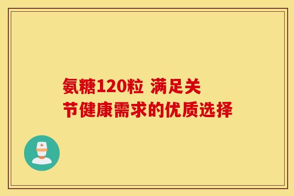 氨糖120粒 满足关节健康需求的优质选择 氨糖120粒 满足关节健康需求的优质选择