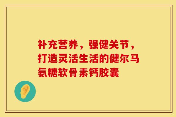 补充营养,强健关节,打造灵活生活的健尔马氨糖软骨素钙胶囊 补充营养,强健关节,打造灵活生活的健尔马氨糖软骨素钙胶囊