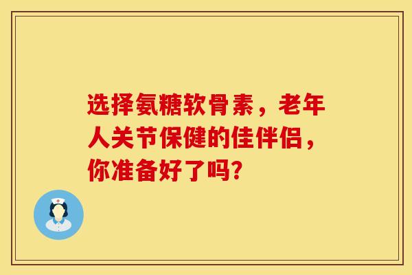 选择氨糖软骨素,老年人关节保健的佳伴侣,你准备好了吗? 选择氨糖软骨素,老年人关节保健的佳伴侣,你准备好了吗?