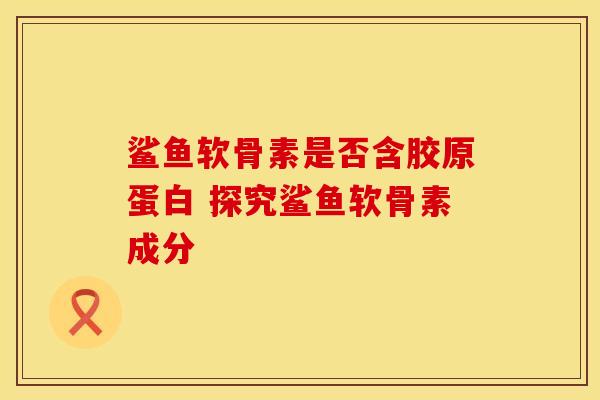 鲨鱼软骨素是否含胶原蛋白 探究鲨鱼软骨素成分 鲨鱼软骨素是否含胶原蛋白 探究鲨鱼软骨素成分