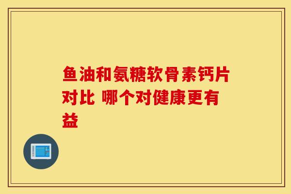 鱼油和氨糖软骨素钙片对比 哪个对健康更有益 鱼油和氨糖软骨素钙片对比 哪个对健康更有益