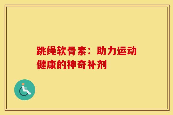 跳绳软骨素:助力运动健康的神奇补剂 跳绳软骨素:助力运动健康的神奇补剂