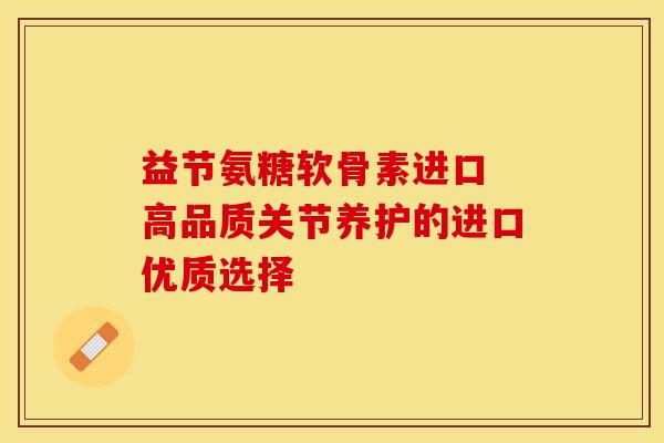 益节氨糖软骨素进口 高品质关节养护的进口优质选择 益节氨糖软骨素进口 高品质关节养护的进口优质选择