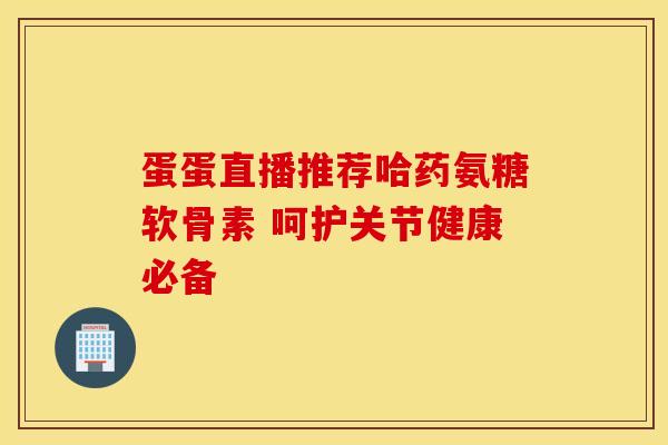 蛋蛋直播推荐哈药氨糖软骨素 呵护关节健康必备 蛋蛋直播推荐哈药氨糖软骨素 呵护关节健康必备