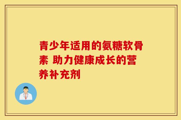 青少年适用的氨糖软骨素 助力健康成长的营养补充剂 青少年适用的氨糖软骨素 助力健康成长的营养补充剂