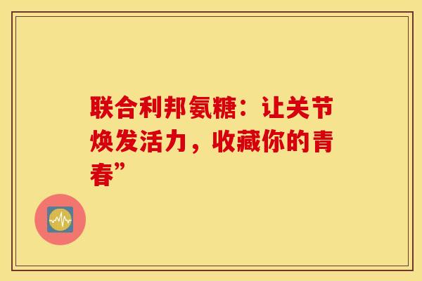 联合利邦氨糖:让关节焕发活力,收藏你的青春” 联合利邦氨糖:让关节焕发活力,收藏你的青春”