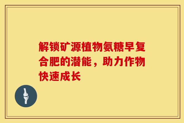 解锁矿源植物氨糖早复合肥的潜能,助力作物快速成长 解锁矿源植物氨糖早复合肥的潜能,助力作物快速成长