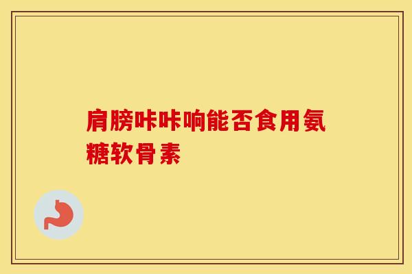 肩膀咔咔响能否食用氨糖软骨素 肩膀咔咔响能否食用氨糖软骨素