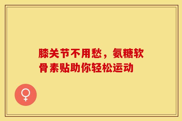 膝关节不用愁,氨糖软骨素贴助你轻松运动 膝关节不用愁,氨糖软骨素贴助你轻松运动