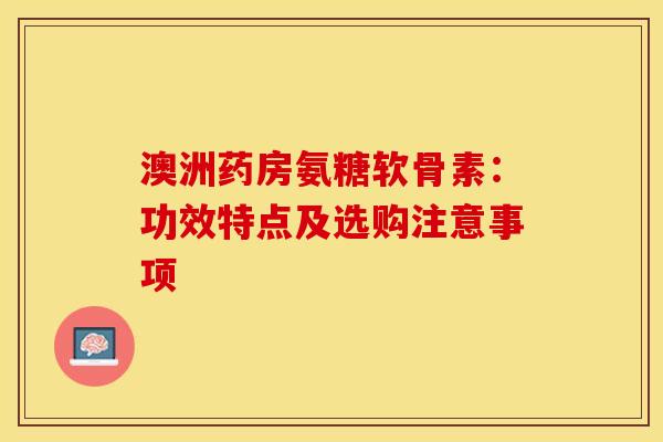 澳洲药房氨糖软骨素:功效特点及选购注意事项 澳洲药房氨糖软骨素:功效特点及选购注意事项