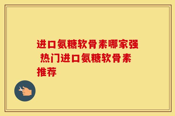 进口氨糖软骨素哪家强 热门进口氨糖软骨素推荐 进口氨糖软骨素哪家强 热门进口氨糖软骨素推荐