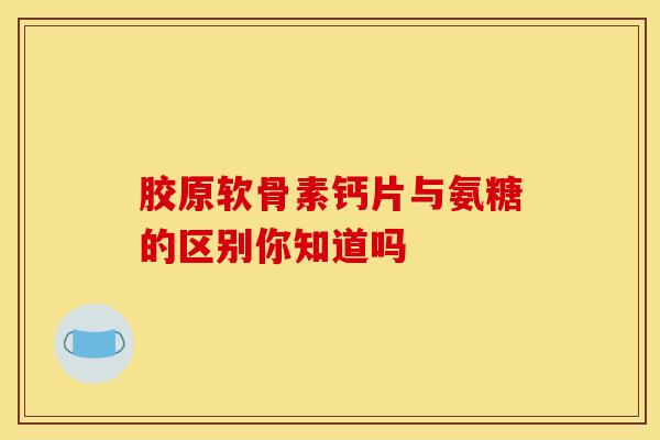 胶原软骨素钙片与氨糖的区别你知道吗 胶原软骨素钙片与氨糖的区别你知道吗
